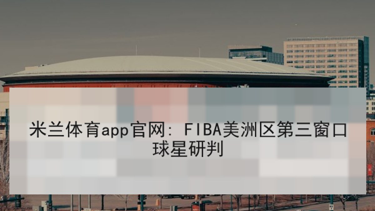 米兰体育app官网: FIBA美洲区第三窗口球星研判