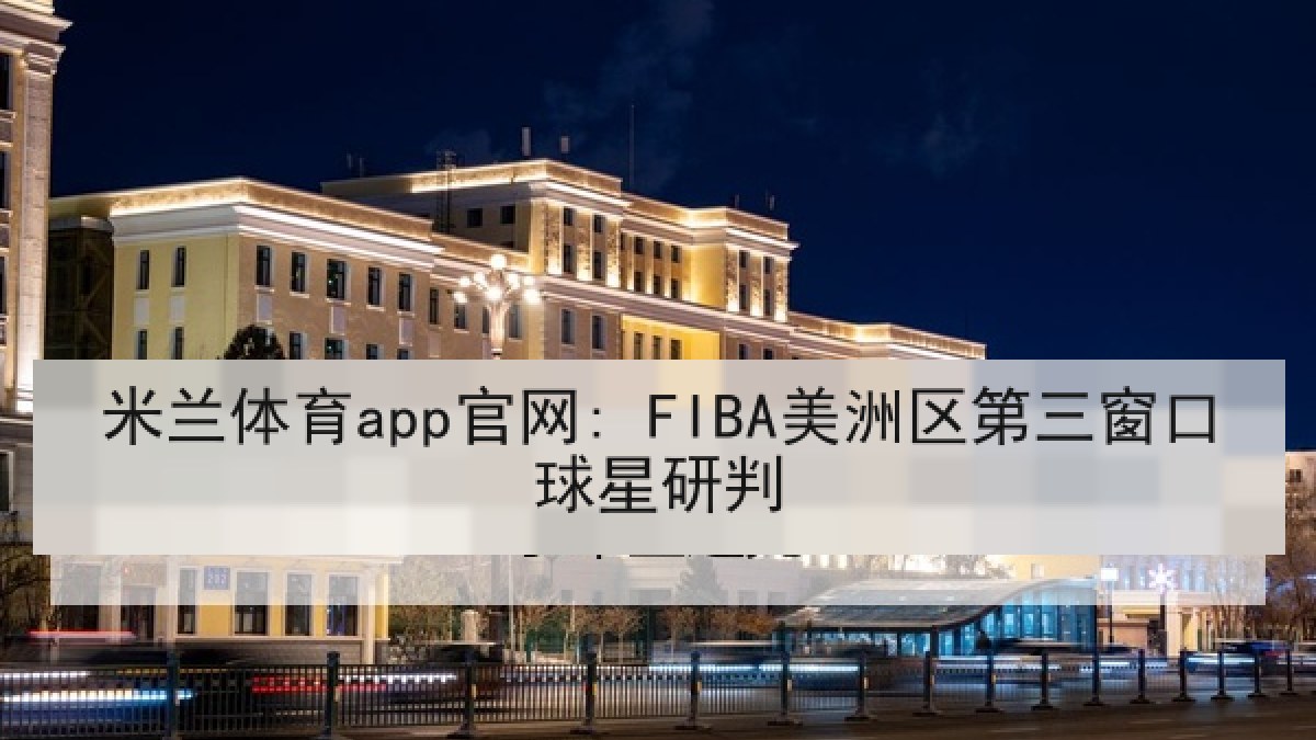 米兰体育app官网: FIBA美洲区第三窗口球星研判