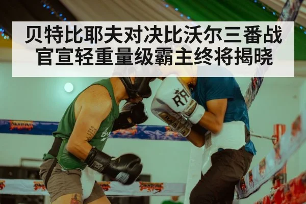 贝特比耶夫对决比沃尔三番战官宣轻重量级霸主终将揭晓